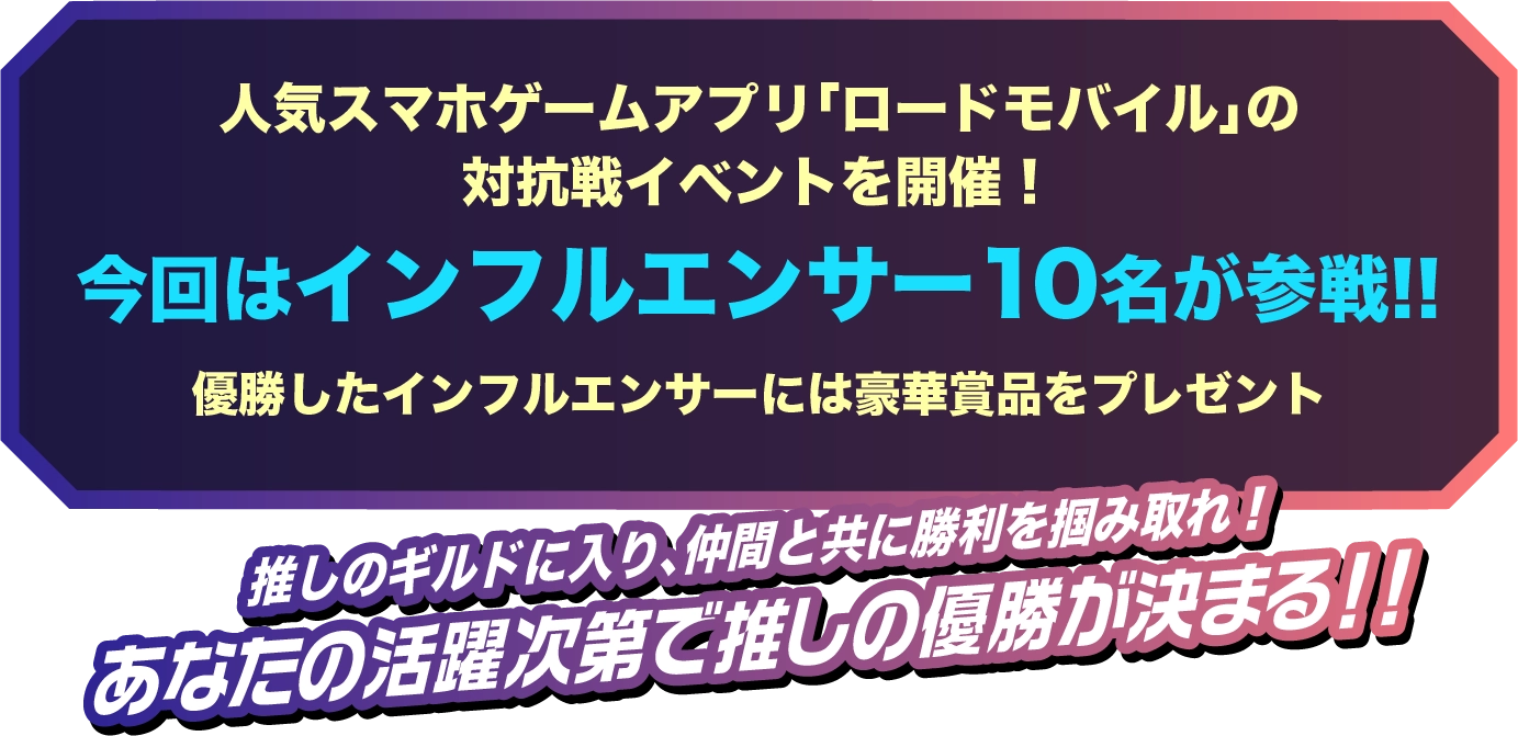 人気スマホゲームアプリ「ロードモバイル」の対抗戦イベントを開催!今回はインフルエンサー 10名が参戦!!優勝したインフルエンサーには豪華賞品をプレゼント!!推しのギルドに入り、仲間と共に勝利を掴み取れ!あなたの活躍次第で推しの優勝が決まる!!