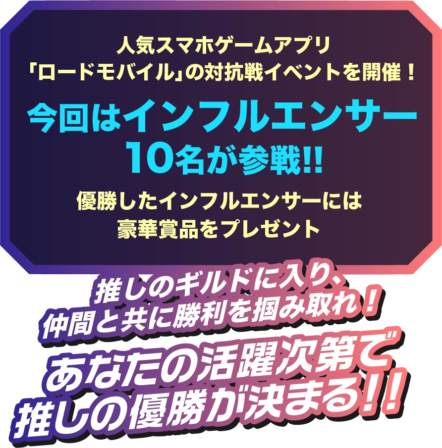 人気スマホゲームアプリ「ロードモバイル」の対抗戦イベントを開催!今回はインフルエンサー 10名が参戦!!優勝したインフルエンサーには豪華賞品をプレゼント!!推しのギルドに入り、仲間と共に勝利を掴み取れ!あなたの活躍次第で推しの優勝が決まる!!